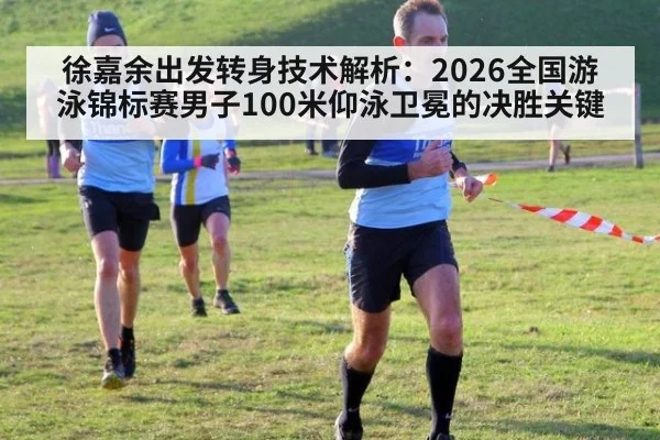 徐嘉余出发转身技术解析：2026全国游泳锦标赛男子100米仰泳卫冕的决胜关键