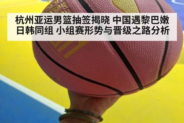 杭州亚运男篮抽签揭晓 中国遇黎巴嫩 日韩同组 小组赛形势与晋级之路分析